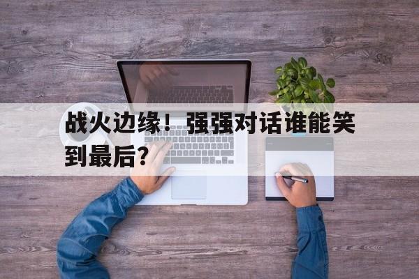 平博体育-战火边缘!强强对话谁能笑到最后呢  第1张